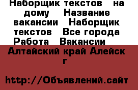 Наборщик текстов ( на дому) › Название вакансии ­ Наборщик текстов - Все города Работа » Вакансии   . Алтайский край,Алейск г.